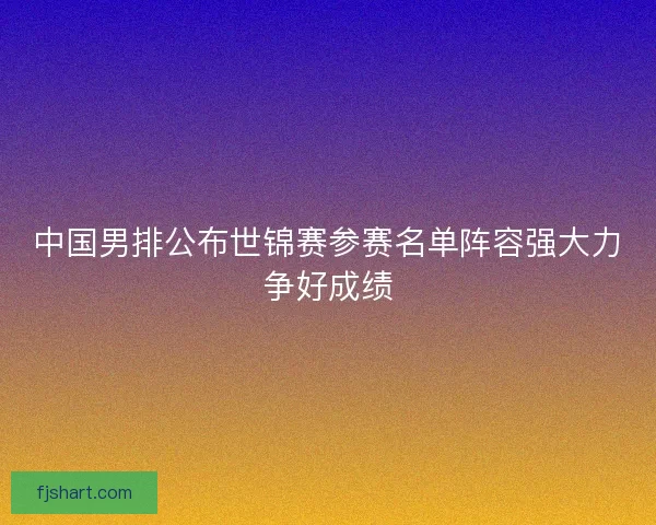 中国男排公布世锦赛参赛名单阵容强大力争好成绩