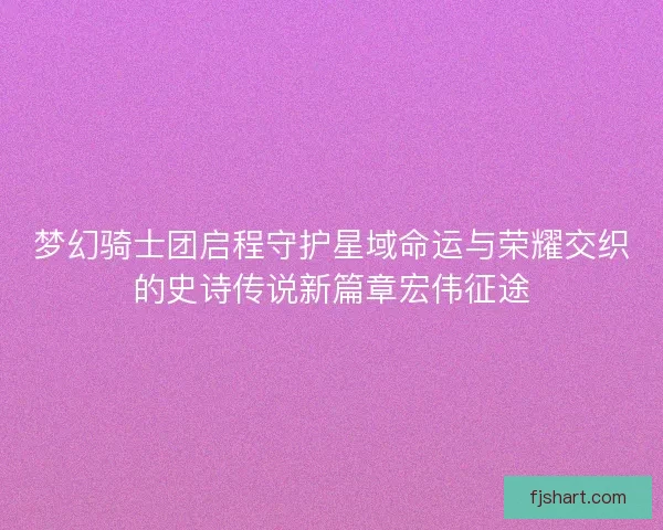 梦幻骑士团启程守护星域命运与荣耀交织的史诗传说新篇章宏伟征途
